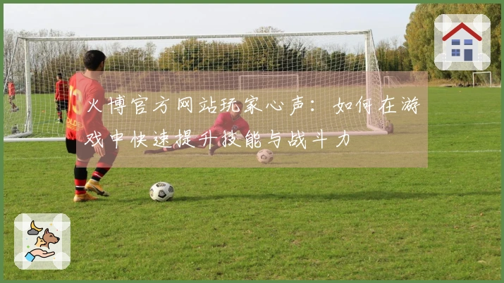 火博官方网站玩家心声：如何在游戏中快速提升技能与战斗力