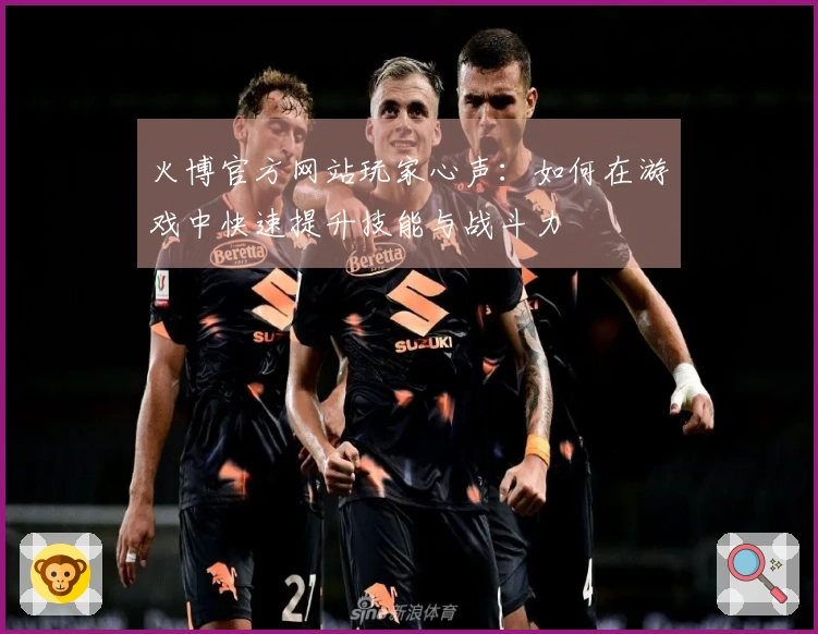 火博官方网站玩家心声：如何在游戏中快速提升技能与战斗力