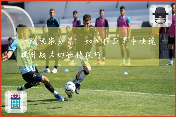 一线玩家分享：如何在亚星中快速提升战力的独特技巧