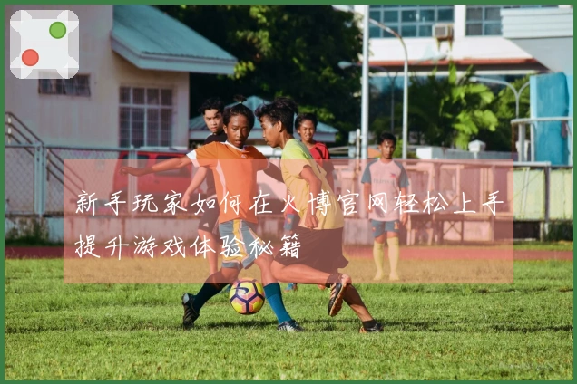 新手玩家如何在火博官网轻松上手提升游戏体验秘籍